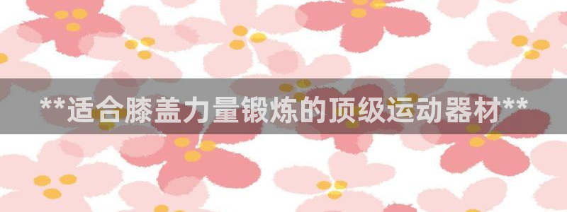 意昂3集团官网首页：**适合膝盖力量锻炼的顶级运动器